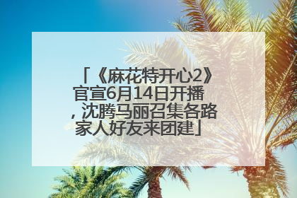 《麻花特开心2》官宣6月14日开播，沈腾马丽召集各路家人好友来团建
