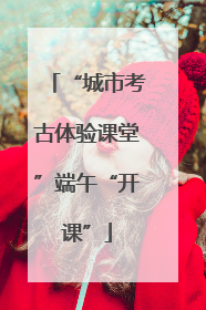 “城市考古体验课堂”端午“开课”