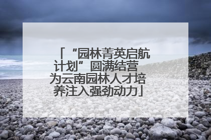 “园林菁英启航计划”圆满结营 为云南园林人才培养注入强劲动力
