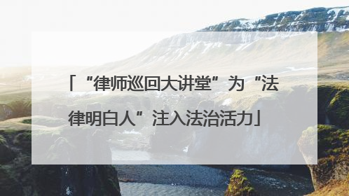 “律师巡回大讲堂”为“法律明白人”注入法治活力