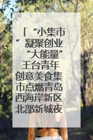 “小集市”凝聚创业“大能量” 王台青年创意美食集市点燃青岛西海岸新区北部新城夜经济