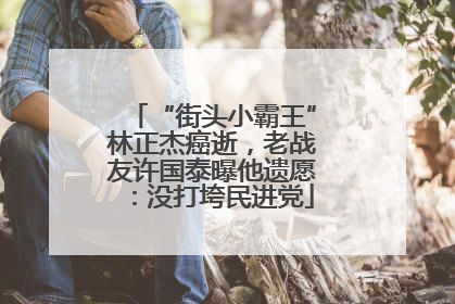 “街头小霸王”林正杰癌逝，老战友许国泰曝他遗愿：没打垮民进党