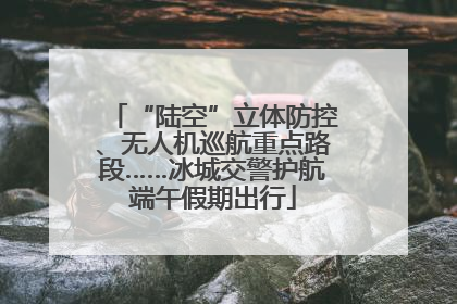 “陆空”立体防控、无人机巡航重点路段……冰城交警护航端午假期出行