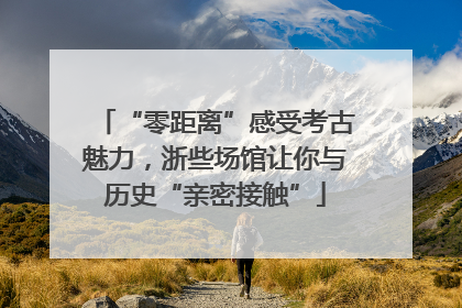 “零距离”感受考古魅力，浙些场馆让你与历史“亲密接触”