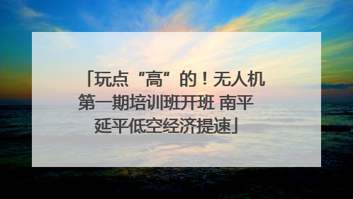 玩点“高”的！无人机第一期培训班开班 南平延平低空经济提速