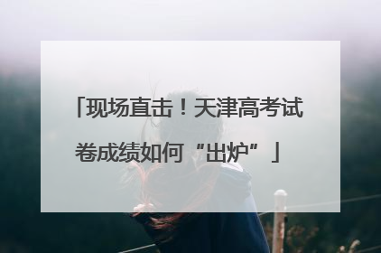 现场直击！天津高考试卷成绩如何“出炉”