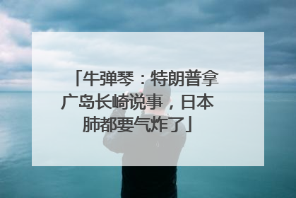 牛弹琴：特朗普拿广岛长崎说事，日本肺都要气炸了