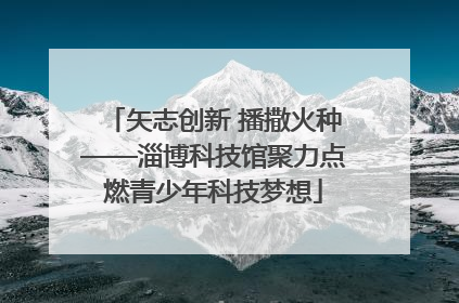 矢志创新 播撒火种——淄博科技馆聚力点燃青少年科技梦想