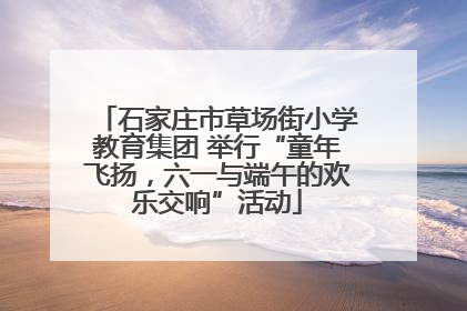 石家庄市草场街小学教育集团 举行“童年飞扬，六一与端午的欢乐交响”活动