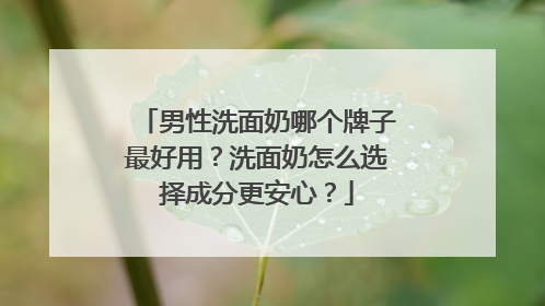 男性洗面奶哪个牌子最好用？洗面奶怎么选择成分更安心？