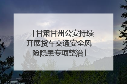 甘肃甘州公安持续开展货车交通安全风险隐患专项整治