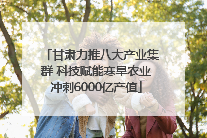 甘肃力推八大产业集群 科技赋能寒旱农业冲刺6000亿产值
