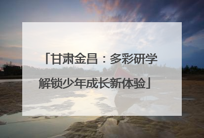 甘肃金昌：多彩研学解锁少年成长新体验