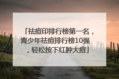 祛痘印排行榜第一名，青少年祛痘排行榜10强，轻松按下红肿大痘