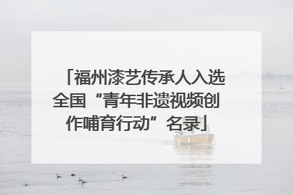 福州漆艺传承人入选全国“青年非遗视频创作哺育行动”名录