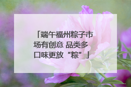 端午福州粽子市场有创意 品类多口味更放“粽”