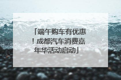 端午购车有优惠！成都汽车消费嘉年华活动启动