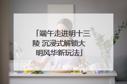 端午走进明十三陵 沉浸式解锁大明风华新玩法