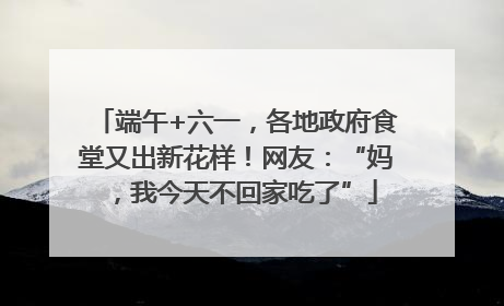 端午+六一，各地政府食堂又出新花样！网友：“妈，我今天不回家吃了”