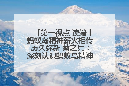第一视点·读端丨蚂蚁岛精神薪火相传历久弥新 蔡之兵：深刻认识蚂蚁岛精神的“精气神”