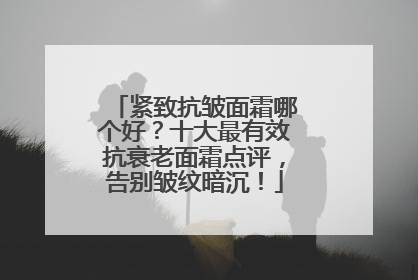 紧致抗皱面霜哪个好？十大最有效抗衰老面霜点评，告别皱纹暗沉！