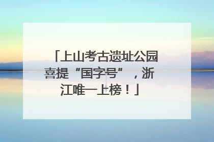 上山考古遗址公园喜提“国字号”，浙江唯一上榜！