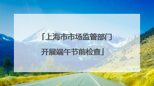 上海市市场监管部门开展端午节前检查