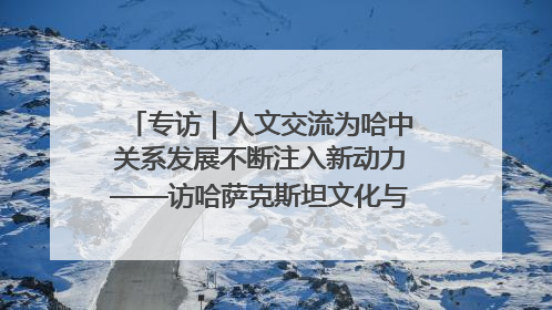 专访｜人文交流为哈中关系发展不断注入新动力——访哈萨克斯坦文化与信息部部长巴拉耶娃