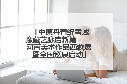 中原丹青绽雪域 豫藏艺脉启新篇——河南美术作品西藏展暨全国巡展启动