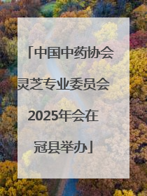 中国中药协会灵芝专业委员会2025年会在冠县举办