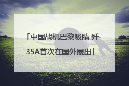 中国战机巴黎吸睛 歼-35A首次在国外展出