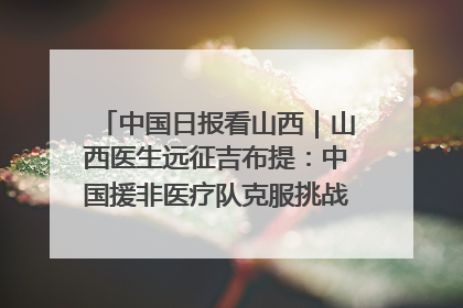 中国日报看山西｜山西医生远征吉布提：中国援非医疗队克服挑战救助非洲患者