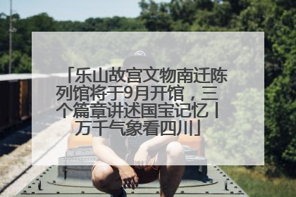乐山故宫文物南迁陈列馆将于9月开馆，三个篇章讲述国宝记忆丨万千气象看四川