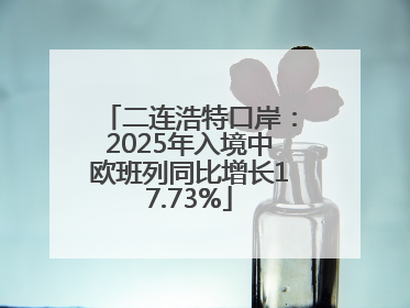 二连浩特口岸：2025年入境中欧班列同比增长17.73%