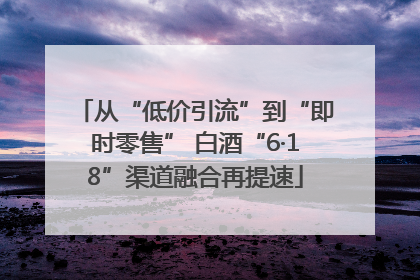 从“低价引流”到“即时零售” 白酒“6·18”渠道融合再提速