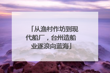 从渔村作坊到现代船厂，台州造船业逐浪向蓝海