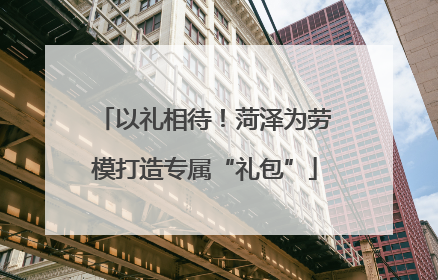 以礼相待！菏泽为劳模打造专属“礼包”
