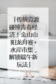 传统竞渡碰撞青春经济！金山山阳龙舟赛+水岸市集，解锁端午新玩法