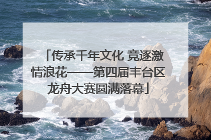传承千年文化 竞逐激情浪花——第四届丰台区龙舟大赛圆满落幕