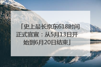 史上最长京东618时间正式官宣：从5月13日开始到6月20日结束