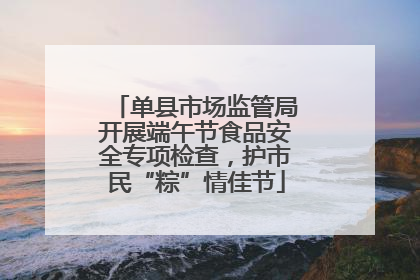 单县市场监管局开展端午节食品安全专项检查，护市民“粽”情佳节