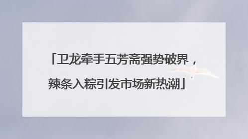 卫龙牵手五芳斋强势破界，辣条入粽引发市场新热潮