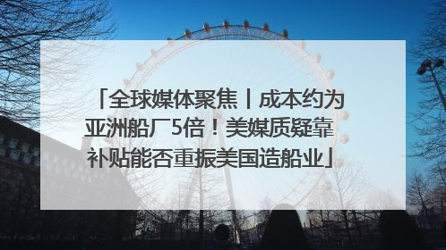 全球媒体聚焦丨成本约为亚洲船厂5倍！美媒质疑靠补贴能否重振美国造船业