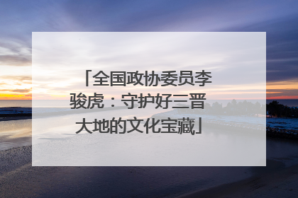 全国政协委员李骏虎：守护好三晋大地的文化宝藏