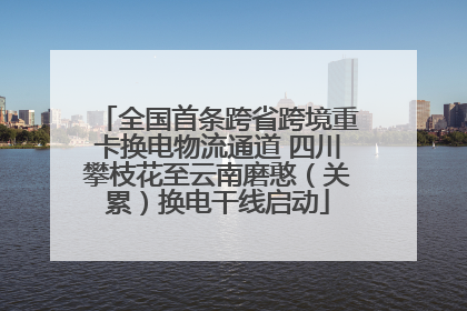全国首条跨省跨境重卡换电物流通道 四川攀枝花至云南磨憨（关累）换电干线启动