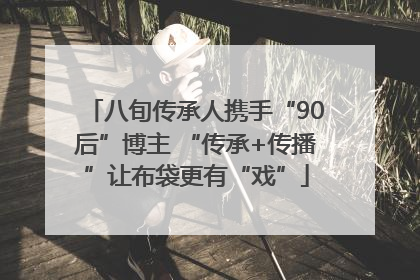 八旬传承人携手“90后”博主 “传承+传播”让布袋更有“戏”