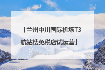 兰州中川国际机场T3航站楼免税店试运营