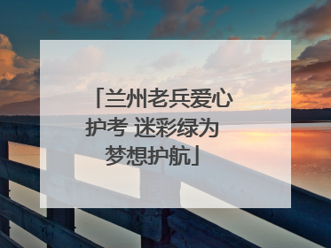 兰州老兵爱心护考 迷彩绿为梦想护航