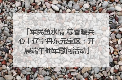 军民鱼水情 粽香暖兵心丨辽宁丹东元宝区：开展端午拥军慰问活动