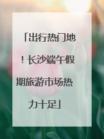 出行热门地！长沙端午假期旅游市场热力十足